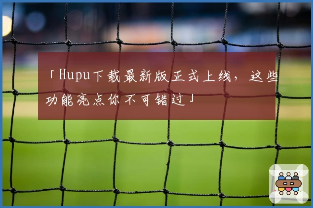 「Hupu下载最新版正式上线，这些功能亮点你不可错过」