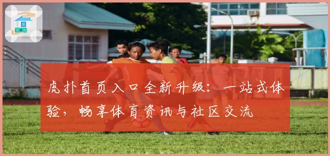 虎扑首页入口全新升级：一站式体验，畅享体育资讯与社区交流