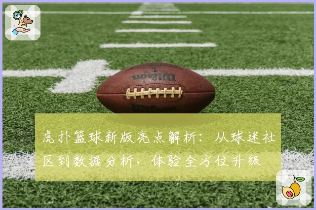 虎扑篮球新版亮点解析:从球迷社区到数据分析,体验全方位升级