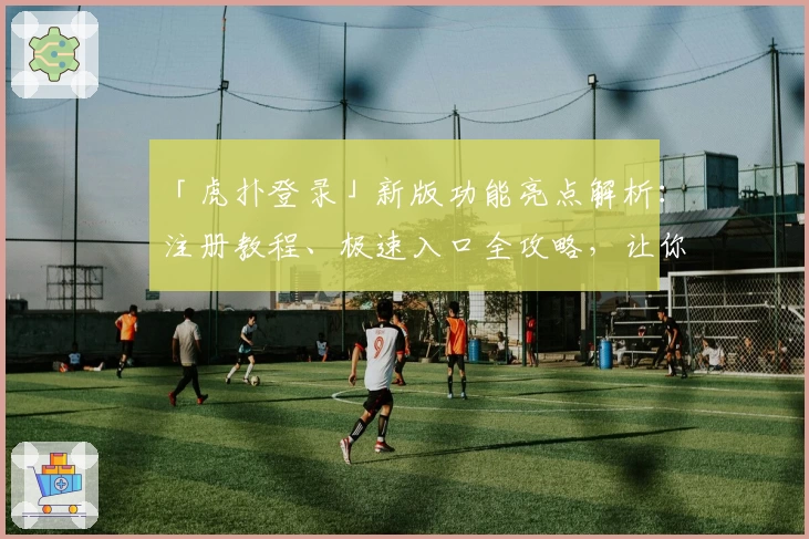「虎扑登录」新版功能亮点解析：注册教程、极速入口全攻略，让你一键畅享社区魅力