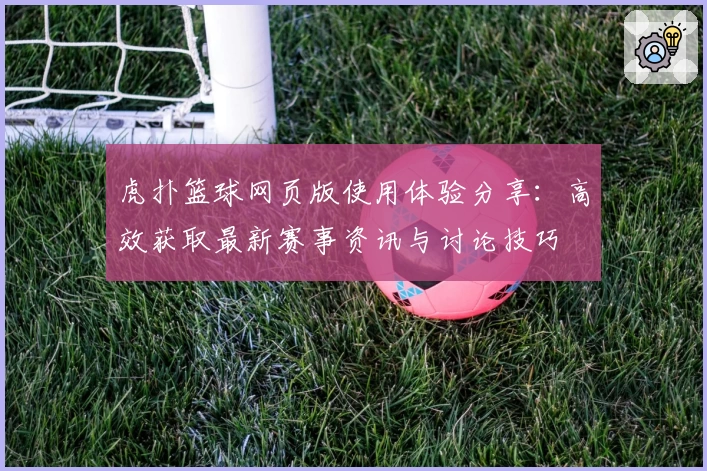 虎扑篮球网页版使用体验分享：高效获取最新赛事资讯与讨论技巧