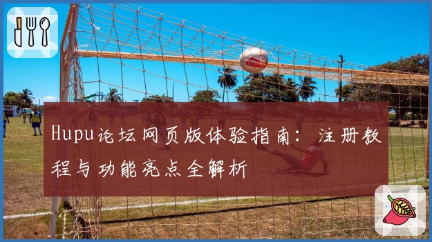 Hupu论坛网页版体验指南：注册教程与功能亮点全解析