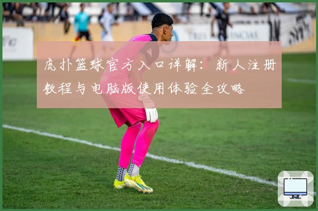 虎扑篮球官方入口详解：新人注册教程与电脑版使用体验全攻略