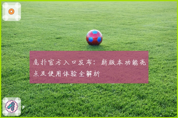 虎扑官方入口发布：新版本功能亮点及使用体验全解析