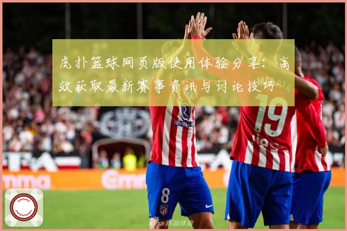 虎扑篮球网页版使用体验分享：高效获取最新赛事资讯与讨论技巧