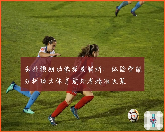 虎扑预测功能深度解析：体验智能分析助力体育爱好者精准决策
