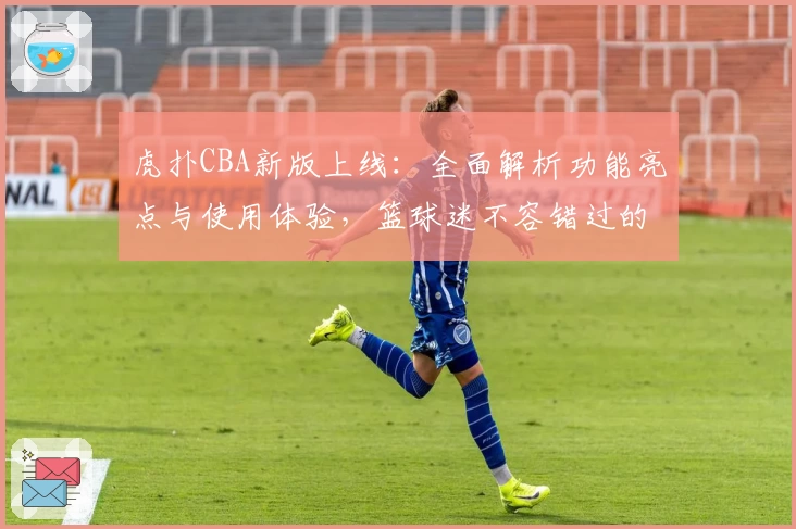 虎扑CBA新版上线:全面解析功能亮点与使用体验,篮球迷不容错过的权威推荐