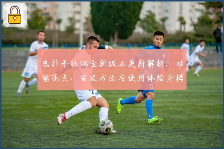 虎扑手机端全新版本更新解析：功能亮点、安装方法与使用体验全揭秘！