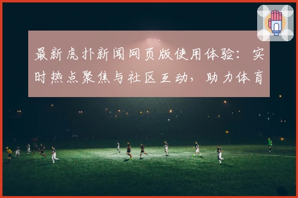 最新虎扑新闻网页版使用体验：实时热点聚焦与社区互动，助力体育迷畅享资讯新时代