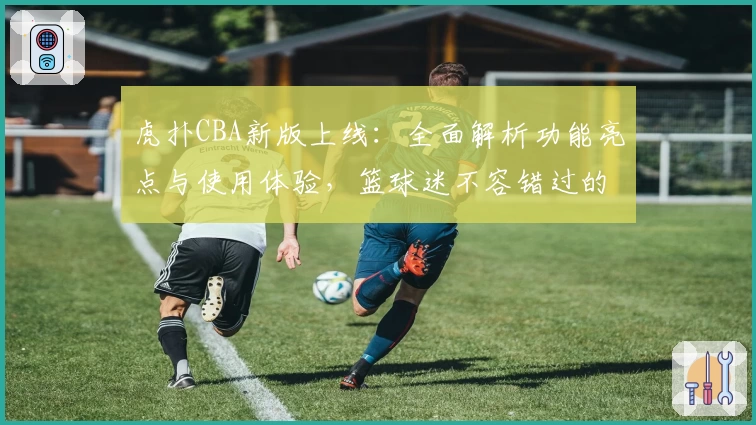 虎扑CBA新版上线：全面解析功能亮点与使用体验，篮球迷不容错过的权威推荐