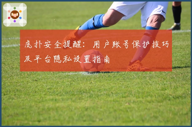 虎扑安全提醒：用户账号保护技巧及平台隐私设置指南