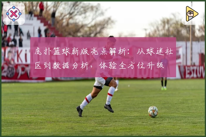 虎扑篮球新版亮点解析:从球迷社区到数据分析,体验全方位升级