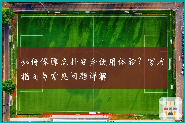 如何保障虎扑安全使用体验？官方指南与常见问题详解
