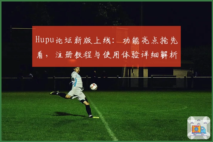 Hupu论坛新版上线:功能亮点抢先看,注册教程与使用体验详细解析
