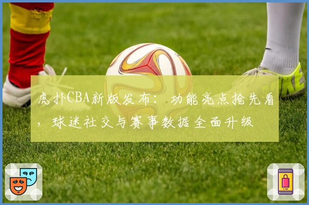 虎扑CBA新版发布：功能亮点抢先看，球迷社交与赛事数据全面升级