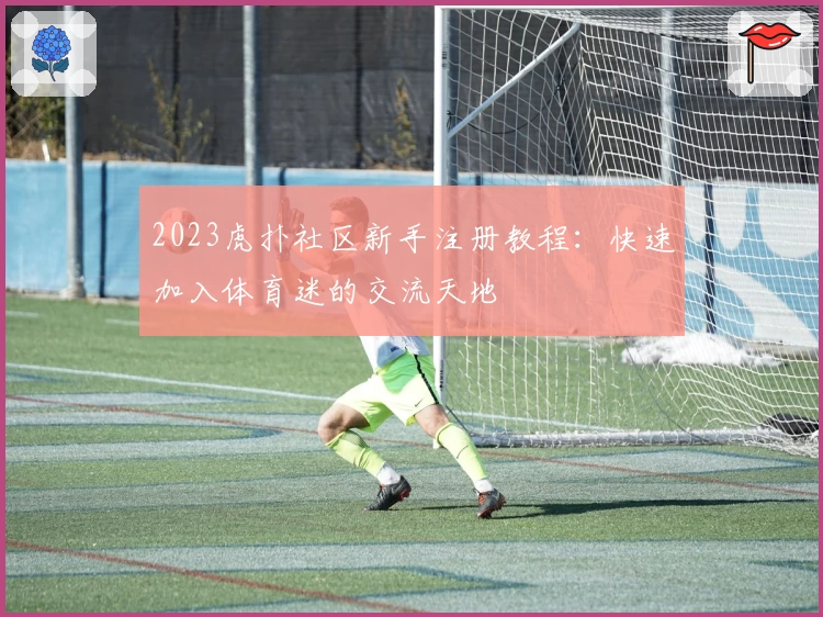 2023虎扑社区新手注册教程：快速加入体育迷的交流天地