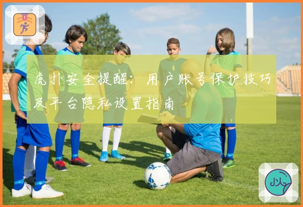 虎扑安全提醒：用户账号保护技巧及平台隐私设置指南