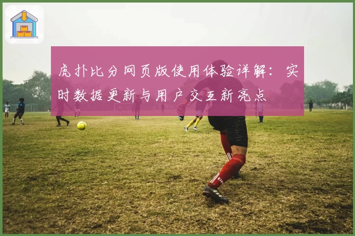 虎扑比分网页版使用体验详解：实时数据更新与用户交互新亮点