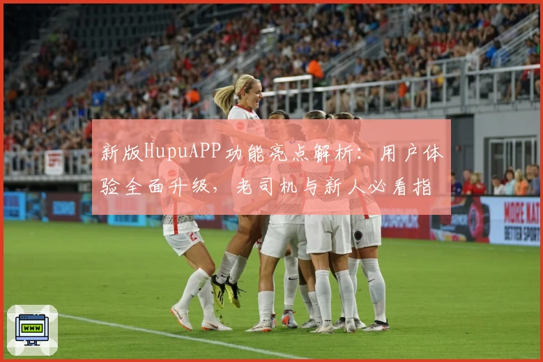 新版HupuAPP功能亮点解析：用户体验全面升级，老司机与新人必看指南