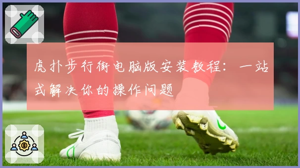 虎扑步行街电脑版安装教程:一站式解决你的操作问题