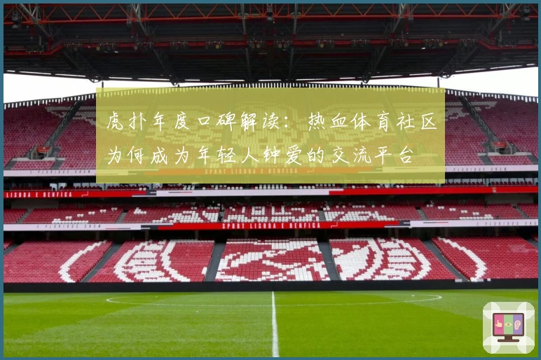 虎扑年度口碑解读：热血体育社区为何成为年轻人钟爱的交流平台