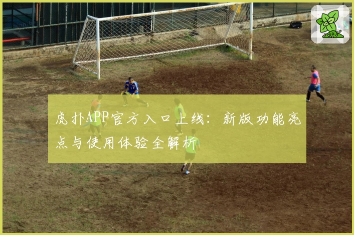 虎扑APP官方入口上线：新版功能亮点与使用体验全解析