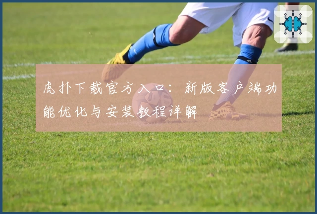 虎扑下载官方入口：新版客户端功能优化与安装教程详解