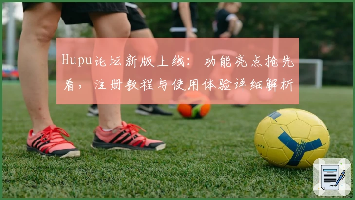 Hupu论坛新版上线:功能亮点抢先看,注册教程与使用体验详细解析