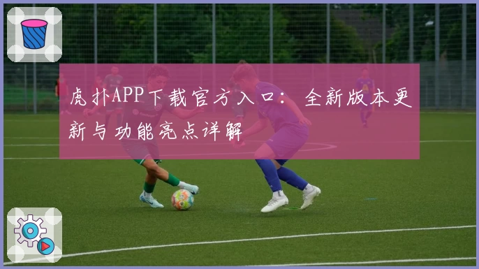 虎扑APP下载官方入口：全新版本更新与功能亮点详解