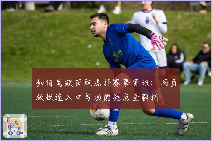 如何高效获取虎扑赛事资讯：网页版极速入口与功能亮点全解析