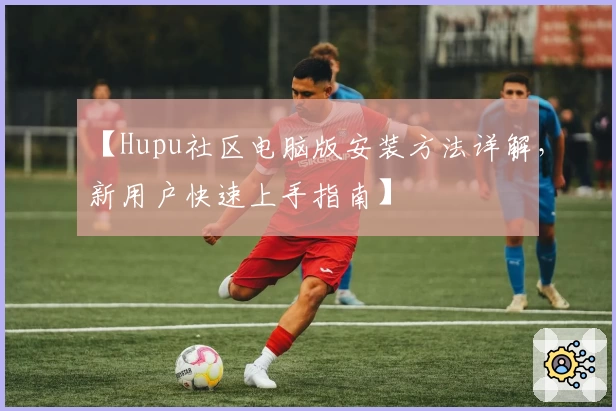 【Hupu社区电脑版安装方法详解，新用户快速上手指南】