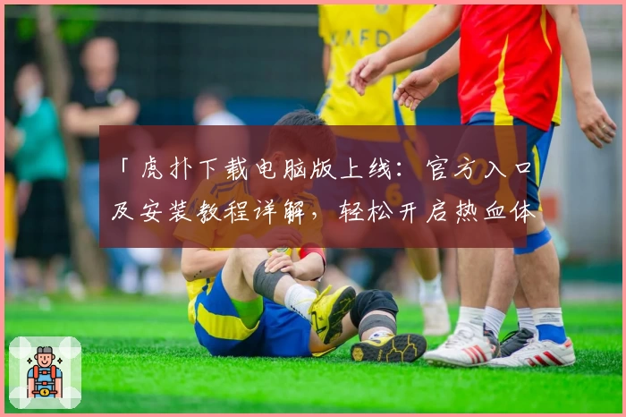 「虎扑下载电脑版上线：官方入口及安装教程详解，轻松开启热血体育交流新体验」