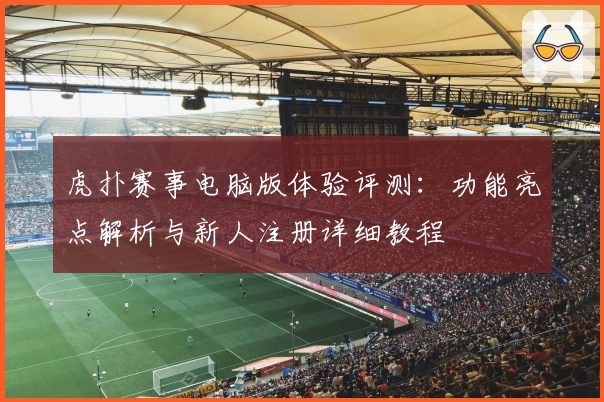 虎扑赛事电脑版体验评测:功能亮点解析与新人注册详细教程
