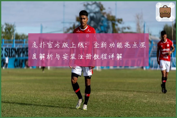 虎扑官方版上线：全新功能亮点深度解析与安装注册教程详解