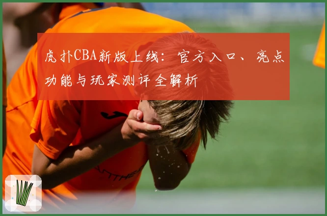 虎扑CBA新版上线：官方入口、亮点功能与玩家测评全解析
