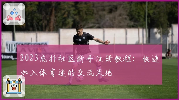 2023虎扑社区新手注册教程：快速加入体育迷的交流天地