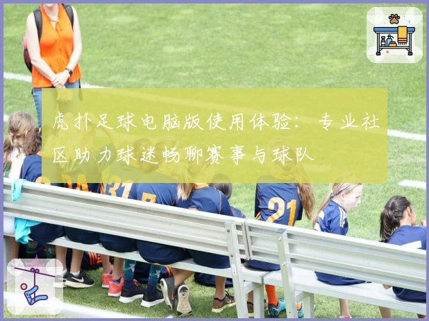 虎扑足球电脑版使用体验:专业社区助力球迷畅聊赛事与球队