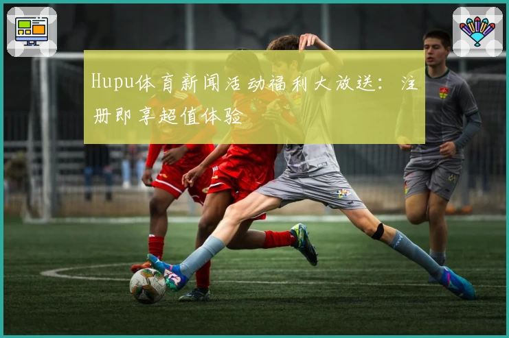 Hupu体育新闻活动福利大放送：注册即享超值体验